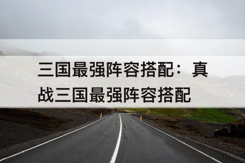 三国最强阵容搭配：真战三国最强阵容搭配