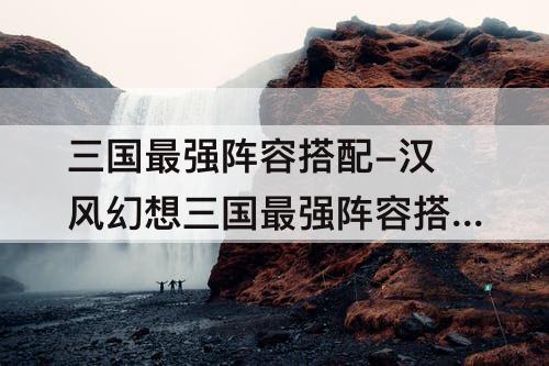 三国最强阵容搭配-汉风幻想三国最强阵容搭配