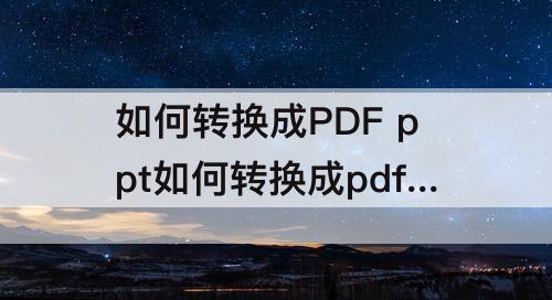 如何转换成PDF ppt如何转换成pdf文档免费