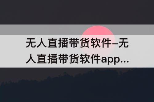 无人直播带货软件-无人直播带货软件app下载