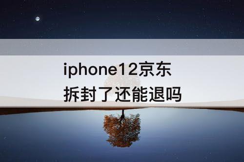 iphone12京东拆封了还能退吗